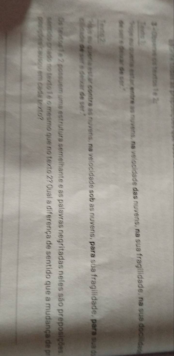 Observe os textos 1 e 2: 
Texts 1 
Soje su queria estar entre as nuvens, na velocidade das nuvens, na sua fragilidade, na sua docilidas 
de ser e deixar de ser." 
Texto,2 
eis su quera estar contra as nuvens, na velocidade sob as nuvens, para sua fragilidade, para sua de 
clicade de ser e deixar de ser ." 
Os textos 1e 2 possuem uma estrutura semelhante e as palavras negritadas neles são preposições. 
sentido priado no texto 1 é o mesmo que no texto 27 Qual a diferença de sentido que a mudança de pr 
posições causou em cada texto? 
_ 
_ 
_ 
_