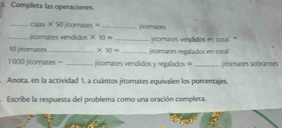 Completa las operaciones. 
_cajas × 50 jitomates = _jitomates 
_jitomates vendidos × 10= _jitomates vendidos en total
10 jitomates_ * 10= _jitomates regalados en total
1000 jitomates — _jitomates vendidos y regalados = _jitomates sobrantes 
Anota, en la actividad 1, a cuántos jitomates equivalen los porcentajes. 
Escribe la respuesta del problema como una oración completa.