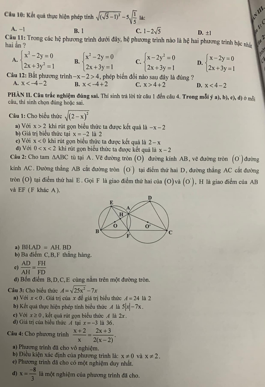 Cầu 10: Kết quả thực hiện phép tính sqrt((sqrt 5)-1)^2-5sqrt(frac 1)5 là:
A. −1 B. 1 C. 1-2sqrt(5) D. ±1
Câu 11: Trong các hệ phương trình dưới đây, hệ phương trình nào là hệ hai phương trình bậc nhất
hai ẫn ?
A. beginarrayl x^2-2y=0 2x+3y^2=1endarray. B. beginarrayl x^2-2y=0 2x+3y=1endarray. C. beginarrayl x-2y^2=0 2x+3y=1endarray. D. beginarrayl x-2y=0 2x+3y=1endarray.
tườ
Câu 12: Bất phương trình -x-2>4 , phép biến đổi nào sau đây là đúng ?
A. x B. x C. x>4+2 D. x<4-2</tex>
PHÀN II. Câu trắc nghiệm đúng sai. Thí sinh trả lời từ câu 1 đến câu 4. Trong mỗi ya),b),c) , d) ở mỗi
câu, thí sinh chọn đúng hoặc sai.
Câu 1: Cho biểu thức sqrt((2-x)^2)
a) Với x>2 khi rút gọn biểu thức ta được kết quả là -x-2
b) Giá trị biểu thức tại x=-2 là 2
c) Với x<0</tex> khi rút gọn biểu thức ta được kết quả là 2-x
d) Với 0 khi rút gọn biểu thức ta được kết quả là x-2
Câu 2: Cho tam △ ABC tù tại A. Vẽ đường tròn (O) đường kính AB, vẽ đường tròn (O') đường
kính AC . Đường thẳng AB cắt đường tròn (O' ) tại điểm thứ hai D, đường thẳng AC cắt đường
tròn (O) tại điểm thứ hai E . Gọi F là giao điểm thứ hai của (O) và (o') , H là giao điểm của AB
và EF (F khác A ).
a) BH. AD=AH.BD
b) Ba điểm C,B,F thẳng hàng.
c)  AD/AH = FH/FD 
d) Bốn điểm B,D,C,E cùng nằm trên một đường tròn.
Câu 3: Cho biểu thức A=sqrt(25x^2)-7x
a) Với x<0</tex> . Giá trị của x để giá trị biểu thức A=24 là 2
b) Kết quả thực hiện phép tính biểu thức A là 5|x|-7x.
c) Với x≥ 0 , kết quả rút gọn biểu thức A là 2x .
d) Giá trị của biểu thức A tại x=-3 là 36.
Câu 4: Cho phương trình  (x+2)/x = (2x+3)/2(x-2) .
a) Phương trình đã cho vô nghiệm.
b) Điều kiện xác định của phương trình là: x!= 0 và x!= 2.
c) Phương trình đã cho có một nghiệm duy nhất.
d) x= (-8)/3  là một nghiệm của phương trình đã cho.