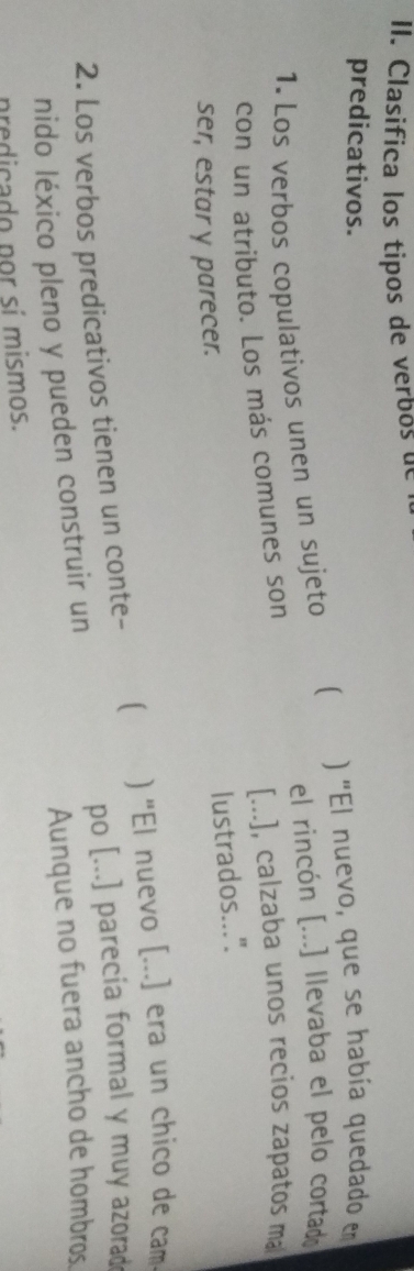 Clasifica los tipos de verbos de 
predicativos. 
1. Los verbos copulativos unen un sujeto  ) 'El nuevo, que se había quedado en 
el rincón [...] llevaba el pelo cortad 
con un atributo. Los más comunes son [...], calzaba unos recios zapatos ma 
lustrados...". 
ser, estar y parecer. 
2. Los verbos predicativos tienen un conte- [ ) "El nuevo [...] era un chico de cam 
po [...] parecia formal y muy azorad 
Aunque no fuera ancho de hombros 
nido léxico pleno y pueden construir un 
predicado por sí mismos.
