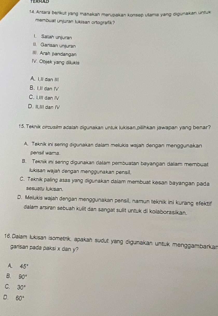 Antara berikut yang manakah merupakan konsep utama yang digunakan untuk
membuat unjuran lukisan ortografik?
l. Satah unjuran
I. Gansan unjuran
III. Arah pandangan
IV. Objek yang dilukis
A、 1,1 dan Ⅲ
B. I.II dan IV
C. I.III dan IV
D. II,III dan IV
15. Teknik circusilm adalah digunakan untuk lukisan,pilihkan jawapan yang benar?
A. Teknik ini sering digunakan dalam melukis wajah dengan menggunakan
pensil wama
B、 Teknik ini sering digunakan dalam pembuatan bayangan dalam membuat
lukisan wajah dengan menggunakan pensil.
C. Teknik paling asas yang digunakan dalam membuat kesan bayangan pada
sesuatu lukisan.
D. Melukis wajah dengan menggunakan pensil, namun teknik ini kurang efektif
dalam arsıran sebuah kulit dan sangat sulit untuk di kolaborasikan.
16. Dalam lukisan isometrik, apakah sudut yang digunakan untuk menggambarkan
garisan pada paksi x dan y?
A. 45°
B. 90°
C. 30°
D. 60°