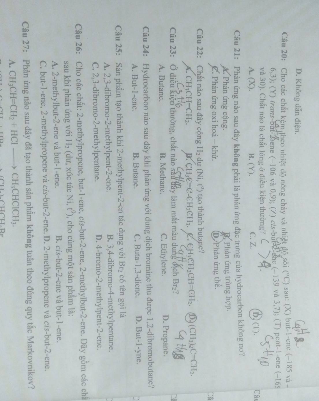 D. Không dẫn điện.
Câu 20: Cho các chất kèm theo nhiệt độ nóng chảy và nhiệt độ sôi (^circ C) sau: (X) but-1-ene (−185 và 
6,3); (Y) trans-but-2 ene (−106 và 0,9); (Z) cis-but 2-one (−139 và 3,7); (T) pent-1-ene (−165
và 30). Chất nào là chất lỏng ở điều kiện thường?
A. (X). B. (Y). C. Z.
D) (T).
Câu
Câu 21: Phản ứng nào sau đây không phải là phản ứng đặc trưng của hydrocarbon không no?
A. Phản ứng cộng. D. Phản ứng trùng hợp.
C. Phản ứng oxi hoá - khử. D Phản ứng thế.
Câ
Câu 22: Chất nào sau đây cộng H_2 du (Ni,t^0) tạo thành butane?
A. CH_3CH=CH_2. B. CH_3Cequiv C-CH_2CH_3. C. ∈ H_3CH_2CH=CH_2. ① (CH_3)_2C=CH_2.
Câu 23: Ở điều kiện thường, chất nào sau đây làm mất màu dung dịch Br_2 Câ
A. Butane. B. Methane. C. Ethylene.
D. Propane.
Câu 24: Hydrocarbon nào sau đây khi phản ứng với dung dịch bromine thu được 1,2-dibromobutane?
A. But-1-ene. B. Butane. C. Buta-1,3-diene. D. But-1-yne.
Câu 25: Sản phầm tạo thành khi 2-methylpent-2-en tác dụng với Br_2 có tên gọi là
A. 2,3-dibromo-2-methylpent-2-ene. B. 3,4-dibromo-4-methylpentane.
C. 2,3-dibromo-2-methylpentane. D. 4-bromo-2-methylpent-2-ene.
Câu 26: Cho các chất: 2-methylpropene, but-1-ene, cis-but-2-ene, 2-methylbut-2-ene. Dãy gồm các chất
sau khi phản ứng với H_2 (dư, xúc tác Ni, t^0) , cho cùng một sản phẩm là:
A. 2-methylbut-2-ene và but-1-ene. B. cis-but-2-ene và but-1-ene.
C. but-1-ene, 2-methylpropene và cis-but-2-ene. D. 2-methylpropene và cis-but-2-ene.
Câu 27: Phản ứng nào sau đây đã tạo thành sản phẩm không tuân theo đúng quy tắc Markovnikov?
A. CH_3CH=CH_2+HClto CH_3CHClCH_3.
(CH_2)_2CH∩ H_2B