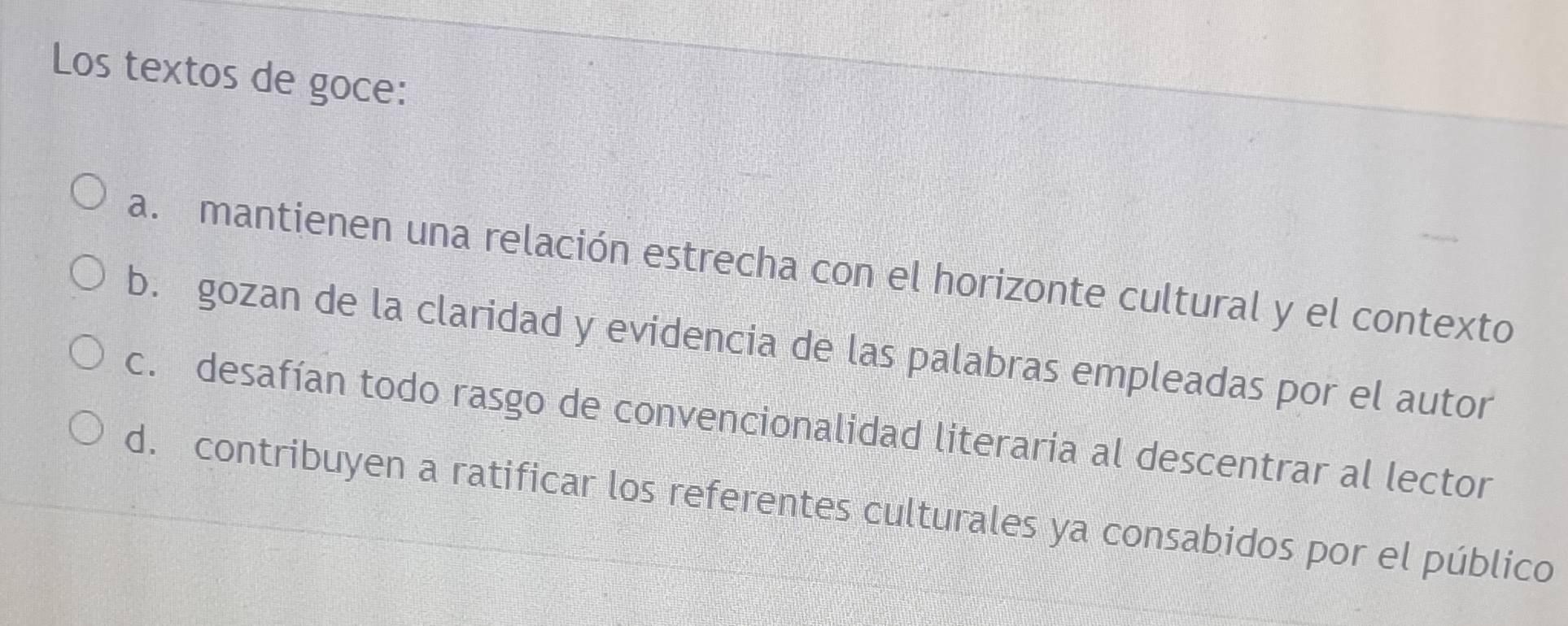 Los textos de goce:
a. mantienen una relación estrecha con el horizonte cultural y el contexto
b. gozan de la claridad y evidencia de las palabras empleadas por el autor
c. desafían todo rasgo de convencionalidad literaria al descentrar al lector
d. contribuyen a ratificar los referentes culturales ya consabidos por el público