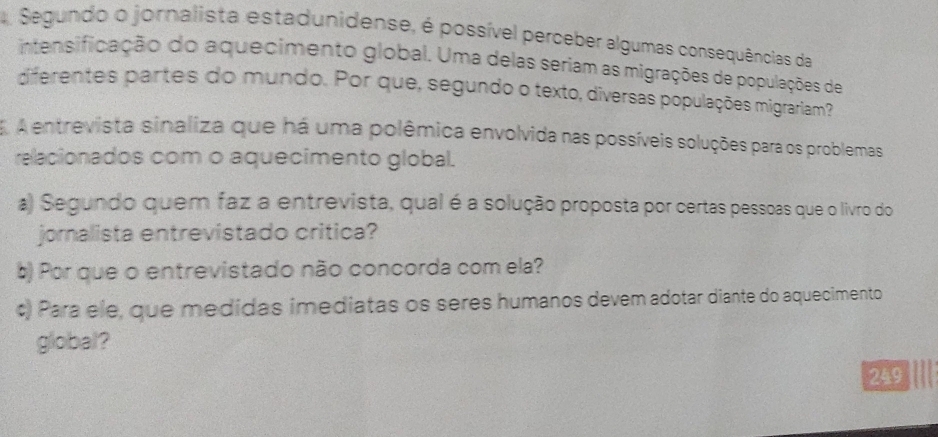 Segundo o jornalista estadunidense, é possível perceber algumas consequências da 
intensifiação do aquecimento global. Uma delas seriam as migrações de populações de 
diferentes partes do mundo. Por que, segundo o texto, diversas populações migrariam? 
E A entrevista sinaliza que há uma polêmica envolvida nas possíveis soluções para os problemas 
relacionados com o aquecimento global. 
a) Segundo quem faz a entrevista, qual é a solução proposta por certas pessoas que o livro do 
jornalista entrevistado critica? 
b) Por que o entrevistado não concorda com ela? 
c) Para ele, que medidas imediatas os seres humanos devem adotar diante do aquecimento 
global? 
249