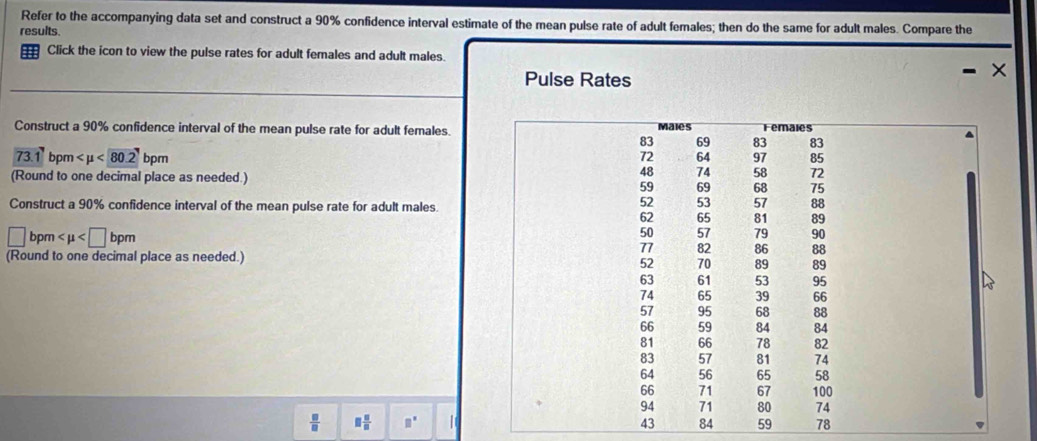 Refer to the accompanying data set and construct a 90% confidence interval estimate of the mean pulse rate of adult females; then do the same for adult males. Compare the 
results. 
Click the icon to view the pulse rates for adult females and adult males. 
Pulse Rates 
Construct a 90% confidence interval of the mean pulse rate for adult females
73.1 bpn <80.2 bpm
(Round to one decimal place as needed.) 
Construct a 90% confidence interval of the mean pulse rate for adult males.
□ bpm bpm
(Round to one decimal place as needed.)
 □ /□   □  □ /□   □^(□) | 3 84 59 78