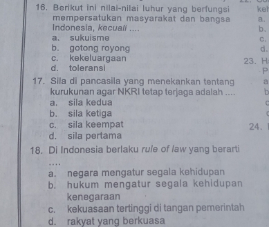 Berikut ini nilai-nilai luhur yang berfungsi kel
mempersatukan masyarakat dan bangsa a.
Indonesia, kecuali ....
b.
a. sukuisme
C.
b. gotong royong d.
c. kekeluargaan 23.H
d. toleransi
P
17. Sila di pancasila yang menekankan tentang a
kurukunan agar NKRI tetap terjaga adalah .... b
a. sila kedua
C
b. sila ketiga
4
c. sila keempat 24.
d. sila pertama
18. Di Indonesia berlaku rule of law yang berarti

a. negara mengatur segala kehidupan
b. hukum mengatur segala kehidupan
kenegaraan
c. kekuasaan tertinggi di tangan pemerintah
d. rakyat yang berkuasa