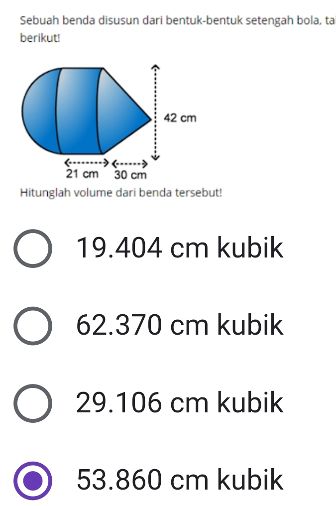 Sebuah benda disusun dari bentuk-bentuk setengah bola, ta
berikut!
Hitunglah volume dari benda tersebut!
19.404 cm kubik
62.370 cm kubik
29.106 cm kubik
53.860 cm kubik