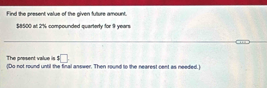 Find the present value of the given future amount.
$8500 at 2% compounded quarterly for 9 years
The present value is $□. 
(Do not round until the final answer. Then round to the nearest cent as needed.)