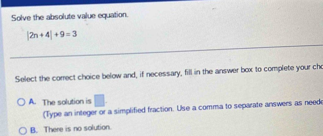 Solve the absolute value equation.
|2n+4|+9=3
_
_
Select the correct choice below and, if necessary, fill in the answer box to complete your cho
A. The solution is □ . 
(Type an integer or a simplified fraction. Use a comma to separate answers as neede
B. There is no solution.