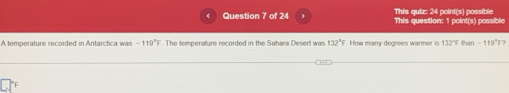 This quiz: 24 point(s) possible 
Question 7 of 24 This question: 1 point(s) possible 
A temperature recorded in Antarctica was -119°F. The temperature recorded in the Sahara Desert was 132°F F. How manry degrees warmer is 132°F than - 119°F ？