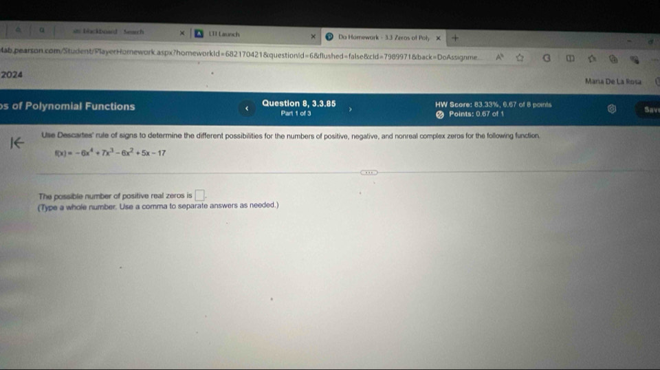 in blackboard Seach L1I Launch Da Hamework - 3.3 Zeros of Poly X 
Mab.pearson.com/Student/PlayerHomework.aspx?homeworkld=682170421&questionld=6&flushed=false&cid=7989971&back=DoAssignme 
2024 Maria De La Rosa 
s of Polynomial Functions Question 8, 3.3.85 HW Score: 83.33%, 6.67 of 8 points 
< Part 1 of 3 Points:  0.67 of 1 Sav 
Use Descartes' rule of signs to determine the different possibilities for the numbers of positive, negative, and nonreal complex zeros for the following function.
f(x)=-6x^4+7x^3-6x^2+5x-17
The possible number of positive real zeros is □. 
(Type a whole number. Use a comma to separate answers as needed.)