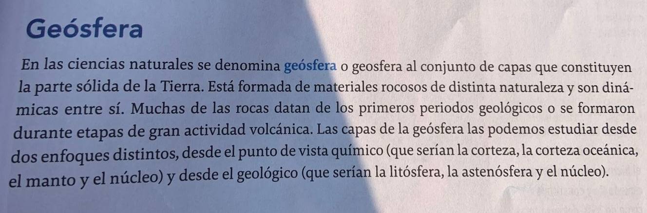 Geósfera 
En las ciencias naturales se denomina geósfera o geosfera al conjunto de capas que constituyen 
la parte sólida de la Tierra. Está formada de materiales rocosos de distinta naturaleza y son diná- 
micas entre sí. Muchas de las rocas datan de los primeros periodos geológicos o se formaron 
durante etapas de gran actividad volcánica. Las capas de la geósfera las podemos estudiar desde 
dos enfoques distintos, desde el punto de vista químico (que serían la corteza, la corteza oceánica, 
el manto y el núcleo) y desde el geológico (que serían la litósfera, la astenósfera y el núcleo).