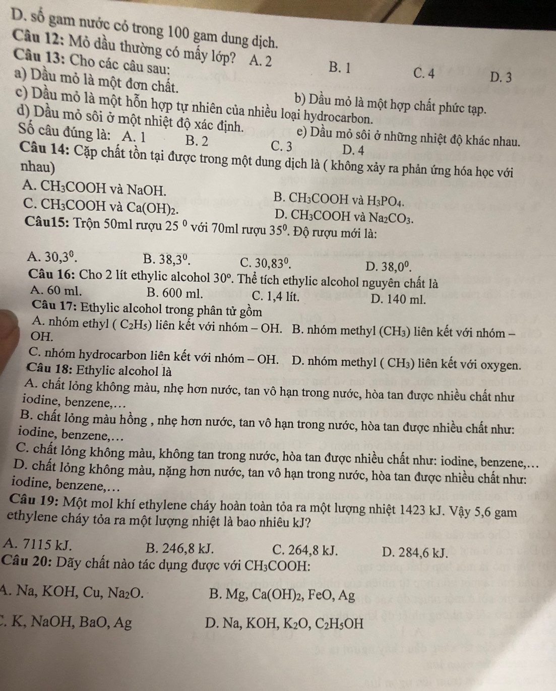 D. số gam nước có trong 100 gam dung dịch.
Câu 12: Mỏ dầu thường có mấy lớp? A. 2
Câu 13: Cho các câu sau:
B. 1
C. 4 D. 3
a) Dầu mỏ là một đơn chất. b) Dầu mỏ là một hợp chất phức tạp.
c) Dầu mỏ là một hỗn hợp tự nhiên của nhiều loại hydrocarbon.
d) Dầu mỏ sôi ở một nhiệt độ xác định. e) Dầu mỏ sôi ở những nhiệt độ khác nhau.
Số câu đúng là: A. 1 B. 2
C. 3 D. 4
Câu 14: Cặp chất tồn tại được trong một dung dịch là ( không xảy ra phản ứng hóa học với
nhau)
A. CH_3 COOH và NaOH. B. CH_3C OOF I và H_3PO_4.
C. CH_3 COOH và Ca(OH)_2. H_3 COOH và Na_2CO_3.
D. C
* Câu15: Trộn 50ml rượu 25° với 70ml rượu 35^0 ' Độ rượu mới là:
A. 30,3°. B. 38,3^0. C. 30,83°. D. 38,0^0.
Câu 16: Cho 2 lít ethylic alcohol 30^o T. Thể tích ethylic alcohol nguyên chất là
A. 60 ml. B. 600 ml. C. 1,4 lít. D. 140 ml.
*  Câu 17: Ethylic alcohol trong phân tử gồm
A. nhóm ethyl (C_2H_5) liên kết với nhóm - OH. B. nhóm methyl (CH₃) liên kết với nhóm -
OH.
C. nhóm hydrocarbon liên kết với nhóm - OH. D. nhóm methyl ( CH₃) liên kết với oxygen.
Câu 18: Ethylic alcohol là
A. chất lỏng không màu, nhẹ hơn nước, tan vô hạn trong nước, hòa tan được nhiều chất như
iodine, benzene,…
B. chất lỏng màu hồng , nhẹ hơn nước, tan vô hạn trong nước, hòa tan được nhiều chất như:
iodine, benzene,…
C. chất lỏng không màu, không tan trong nước, hòa tan được nhiều chất như: iodine, benzene,...
D. chất lỏng không màu, nặng hơn nước, tan vô hạn trong nước, hòa tan được nhiều chất như:
iodine, benzene,…
Câu 19: Một mol khí ethylene cháy hoàn toàn tỏa ra một lượng nhiệt 1423 kJ. Vậy 5,6 gam
ethylene cháy tỏa ra một lượng nhiệt là bao nhiêu kJ?
A. 7115 kJ. B. 246,8 kJ. C. 264,8 kJ. D. 284,6 kJ.
Câu 20: Dãy chất nào tác dụng được với 6 CH_3 COOH:
A. Na, KOH, Cu, Na_2O. B. Mg,Ca(OH)_2,FeO,Ag. K, NaOH, BaO, Ag D. Na,KOH,K_2O,C_2H_5OH