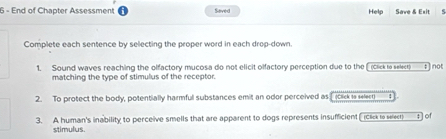 End of Chapter Assessment Saved Help Save & Exit 
Complete each sentence by selecting the proper word in each drop-down 
1. Sound waves reaching the olfactory mucosa do not elicit olfactory perception due to the [ (click to selecr) t ] not 
matching the type of stimulus of the receptor. 
2. To protect the body, potentially harmful substances emit an odor perceived as click to seleer : 
3. A human's inability to perceive smells that are apparent to dogs represents insufficient ( iclick to seleer) ± ] of 
stimulus.