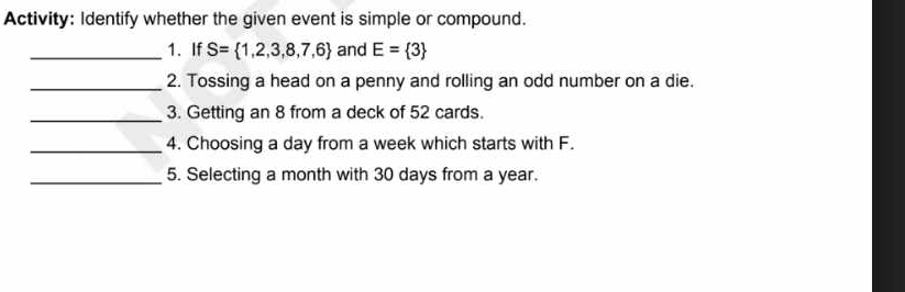 Activity: Identify whether the given event is simple or compound. 
_1. If S= 1,2,3,8,7,6 and E= 3
_2. Tossing a head on a penny and rolling an odd number on a die. 
_3. Getting an 8 from a deck of 52 cards. 
_4. Choosing a day from a week which starts with F. 
_5. Selecting a month with 30 days from a year.