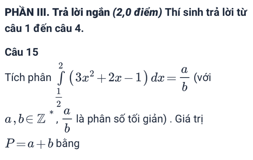 PHÄN III. Trả lời ngắn (2,0 điểm) Thí sinh trả lời từ
câu 1 đến câu 4.
Câu 15
a,b∈ Z^(frac 1)2(3x^2+2x-1)dx=frac ( a/b frac ax^2+2x-1)dx= a/b (x
i giản) . Giá trị
P=a+b bằng