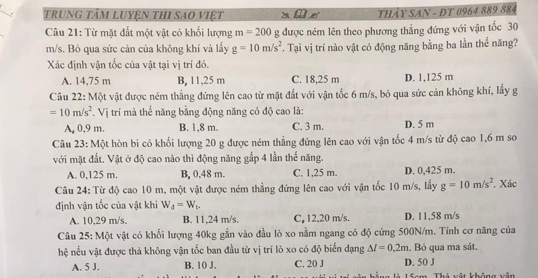 trung tâm luyện thi sao việt
THảY SAN - ĐT 0964 889 884
Câu 21: Từ mặt đất một vật có khối lượng m=200 g được ném lên theo phương thẳng đứng với vận tốc 30
m/s. Bỏ qua sức cản của không khí và lấy g=10m/s^2. Tại vị trí nào vật có động năng bằng ba lần thế năng?
Xác định vận tốc của vật tại vị trí đó.
A. 14,75 m B, 11,25 m C. 18,25 m D. 1,125 m
Câu 22: Một vật được ném thẳng đứng lên cao từ mặt đất với vận tốc 6 m/s, bỏ qua sức cản không khí, lấy g
=10m/s^2. Vị trí mà thế năng bằng động năng có độ cao là:
A. 0,9 m. B. 1,8 m. C. 3 m. D. 5 m
Câu 23: Một hòn bi có khối lượng 20 g được ném thẳng đứng lên cao với vận tốc 4 m/s từ độ cao 1,6 m so
với mặt đất. Vật ở độ cao nào thì động năng gấp 4 lần thế năng.
A. 0,125 m. B, 0,48 m. C. 1,25 m. D. 0,425 m.
Câu 24: Từ độ cao 10 m, một vật được ném thẳng đứng lên cao với vận tốc 10 m/s, lấy g=10m/s^2. Xác
định vận tốc của vật khi W_d=W_t.
A. 10,29 m/s. B. 11,24 m/s. C, 12,20 m/s. D. 11,58 m/s
Câu 25: Một vật có khối lượng 40kg gắn vào đầu lò xo nằm ngang có độ cứng 500N/m. Tính cơ năng của
hệ nếu vật được thả không vận tốc ban đầu từ vị trí lò xo có độ biến dạng △ l=0,2m. Bỏ qua ma sát.
A. 5 J. B. 10 J. C. 20 J D. 50 J
ng là 15cm. Thả vật không vận