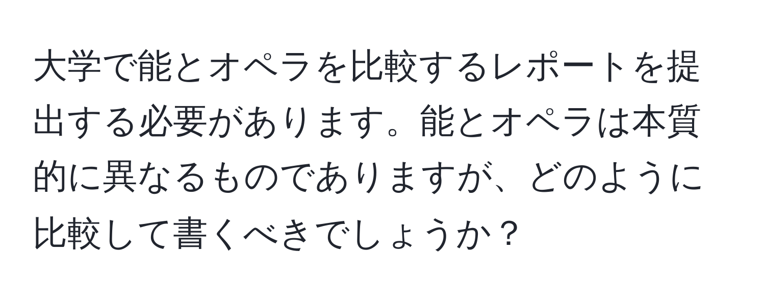 大学で能とオペラを比較するレポートを提出する必要があります。能とオペラは本質的に異なるものでありますが、どのように比較して書くべきでしょうか？