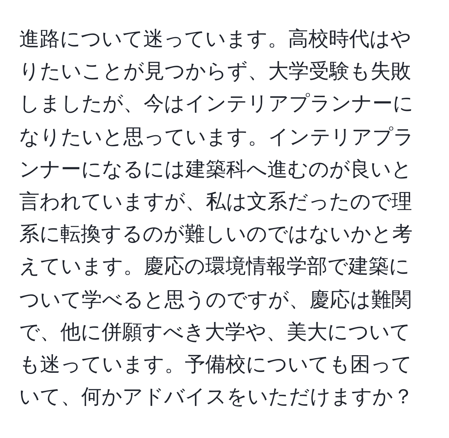 進路について迷っています。高校時代はやりたいことが見つからず、大学受験も失敗しましたが、今はインテリアプランナーになりたいと思っています。インテリアプランナーになるには建築科へ進むのが良いと言われていますが、私は文系だったので理系に転換するのが難しいのではないかと考えています。慶応の環境情報学部で建築について学べると思うのですが、慶応は難関で、他に併願すべき大学や、美大についても迷っています。予備校についても困っていて、何かアドバイスをいただけますか？