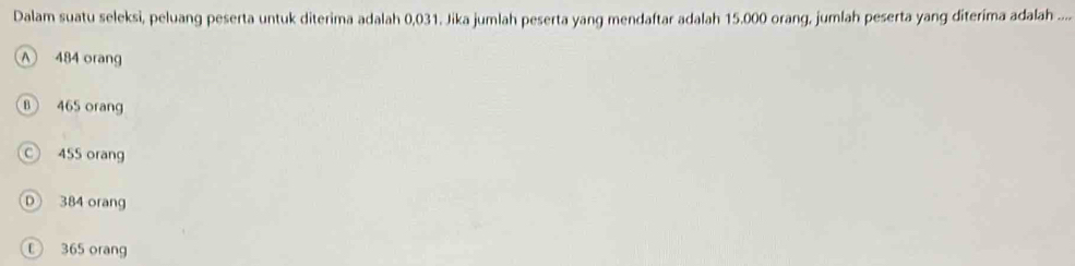 Dalam suatu seleksi, peluang peserta untuk diterima adalah 0,031. Jika jumlah peserta yang mendaftar adalah 15.000 orang, jumlah peserta yang diterima adalah ....
A 484 orang
B 465 orang
C 455 orang
D 384 orang
① 365 orang