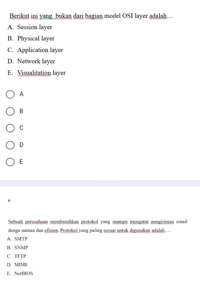 Berikut ini yang_bukan dari bagian model OSI layer adalah…
A. Session layer
B. Physical layer
C. Application layer
D. Network layer
E. Visualitation layer
A
B
C
D
E
*
Sebuah perusahaan membutuhkan protokol yang mampu mengatur pengiriman email
denga naman dan efisien. Protokol yang paling sesuai untuk digunakan adalah…
A. SMTP
B. SNMP
C. TFTP
D. MIME
E. NetBIOS