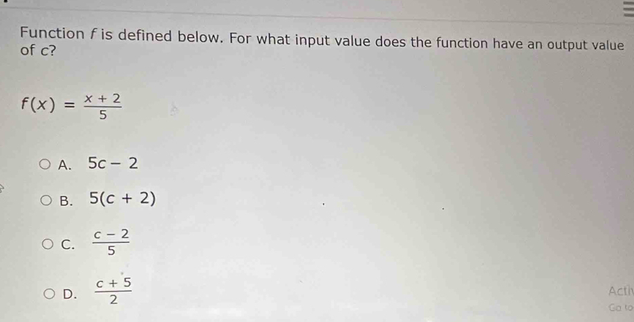 Function f is defined below. For what input value does the function have an output value
of c?
f(x)= (x+2)/5 
A. 5c-2
B. 5(c+2)
C.  (c-2)/5 
D.  (c+5)/2  Acth
Ga to