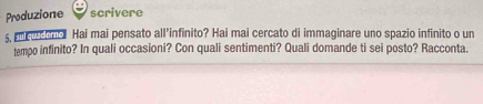 Produzione scrivere 
5, ee n Hai mai pensato all’infinito? Hai mai cercato di immaginare uno spazio infinito o un 
tempo infinito? In quali occasioni? Con quali sentimenti? Quali domande ti sei posto? Racconta.