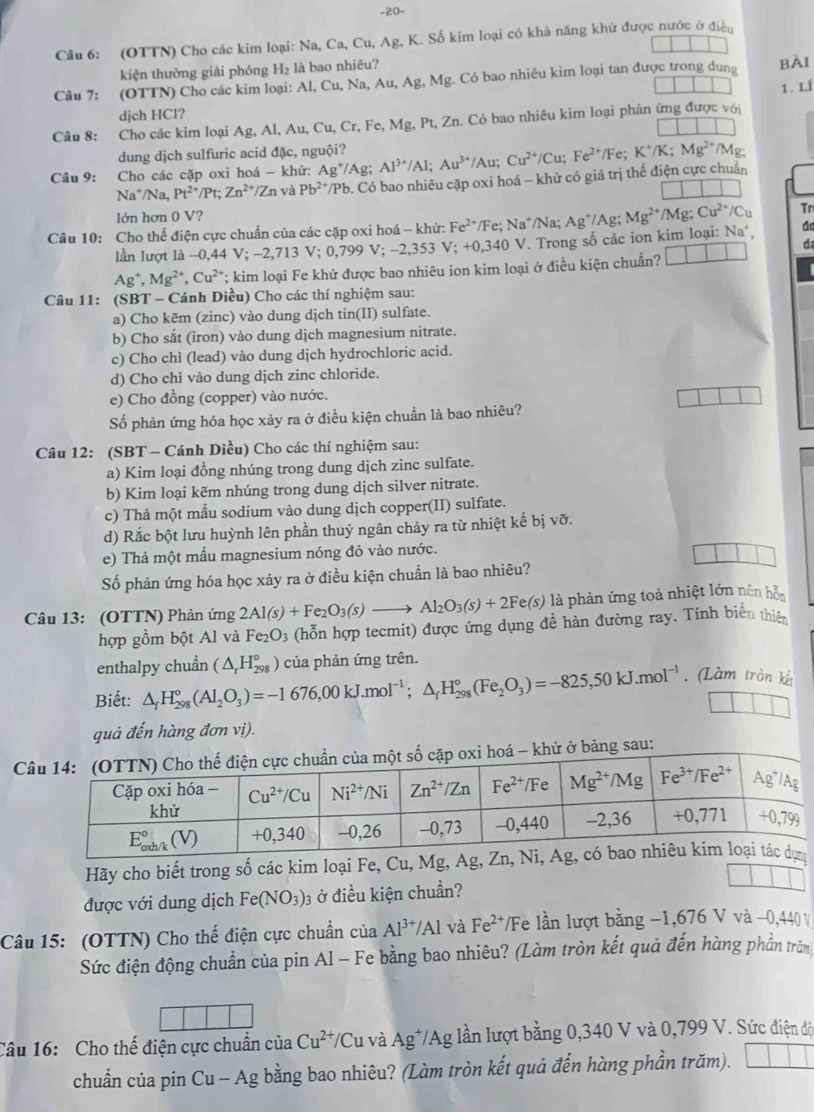 20-
Câu 6: (OTTN) Cho các kim loại: Na, Ca, Cu, Ag, K. Số kim loại có khả năng khử được nước ở điều
kiện thường giải phóng H_2 là bao nhiêu?
Câu I. (OTTN) Cho các kim loại: Al, ( Cu,Na,Au,Ag,Mg g. Có bao nhiêu kim loại tan được trong dung BÀI
1. Lí
djch HCl?
Câu 8: Cho các kim loại Ag,Al,Au,Cu,Cr,Fe,Mg,Pt, , Zn. Có bao nhiêu kim loại phân ứng được với
dung dịch sulfuric acid đặc, nguội?
Câu 9: Cho các cặp oxỉ hoá - khử: Ag^+/Ag Al^(3+)/Al;Au^(3+)/Au;Cu^(2+)/Cu;Fe^(2+)/Fe;K^+/K;Mg^(2+) /Mg:
Na^+ /Na, Pt^(2+)/Pt;Zn^(2+)/Zn và Pb^(24) */Pb. Có bao nhiêu cặp oxi hoá - khử có giá trị thể điện cực chuẩn
lớn hơn 0 1 /?
Câu 10: Cho thể điện cực chuẩn của các cặp oxi hoá - khử: Fe^(2+) */Fe; Na*/Na; Ag^+/Ag;Mg^(2+)/Mg;Cu^(2+)/Cu Tr
lần lượt là -0,44 V; −2,713 V; 0,799 V; -2,353 V; +0,34 10 V. Trong số các ion kim loại: Na*, d
d
Ag^+,Mg^(2+),Cu^(2+) *; kim loại Fe khử được bao nhiêu ion kim loại ở điều kiện chuẩn? □ □

Câu 11: (SBT - Cánh Diều) Cho các thí nghiệm sau:
a) Cho kẽm (zinc) vào dung dịch tin(II) sulfate.
b) Cho sắt (iron) vào dung dịch magnesium nitrate.
c) Cho chì (lead) vào dung dịch hydrochloric acid.
d) Cho chì vào dung djch zinc chloride.
e) Cho đồng (copper) vào nước.
Số phản ứng hóa học xảy ra ở điều kiện chuẩn là bao nhiêu?
Câu 12: (SBT - Cánh Diều) Cho các thí nghiệm sau:
a) Kim loại đồng nhúng trong dung dịch zinc sulfate.
b) Kim loại kẽm nhúng trong dung dịch silver nitrate.
c) Thả một mẫu sodium vào dung dịch copper(II) sulfate.
d) Rắc bột lưu huỳnh lên phần thuỷ ngân chảy ra từ nhiệt kế bị vỡ.
e) Thả một mẫu magnesium nóng đỏ vào nước.
Số phản ứng hóa học xảy ra ở điều kiện chuẩn là bao nhiêu?
Câu 13: (OTTN) Phản ứng 2Al(s)+Fe_2O_3(s)to Al_2O_3(s)+2Fe(s) là phản ứng toả nhiệt lớn nên hỗn
hợp gồm bột Al và Fe_2O_3 (hỗn hợp tecmit) được ứng dụng đề hàn đường ray. Tính biển thiê
enthalpy chuẩn (△ _rH_(298)° của phản ứng trên.
Biết: △ _fH_(298)°(Al_2O_3)=-1676,00kJ.mol^(-1);△ _fH_(298)°(Fe_2O_3)=-825,50kJ.mol^(-1). (Làm tròn kết
quả đến hàng đơn vị).
i hoá - khử ở bảng sau:
Hãy cho biết trong số các kim loại Fe, Cu, Mg, Ag, 
được với dung dịch Fe(NO_3)_3 ở điều kiện chuẩn?
Câu 15: (OTTN) Cho thế điện cực chuẩn ciaAl^(3+)/Al và Fe^(2+) /Fe lần lượt bằng −1,676 V và −0,440 V
Sức điện động chuẩn của pin Al - Fe bằng bao nhiêu? (Làm tròn kết quả đến hàng phần trăm
Câu 16:  Cho thế điện cực chuẩn của Cu^(2+) /Cu và Ag*/Ag lần lượt bằng 0,340 V và 0,799 V. Sức điện độ
chuẩn của pin Cu - Ag bằng bao nhiêu? (Làm tròn kết quả đến hàng phần trăm). | □