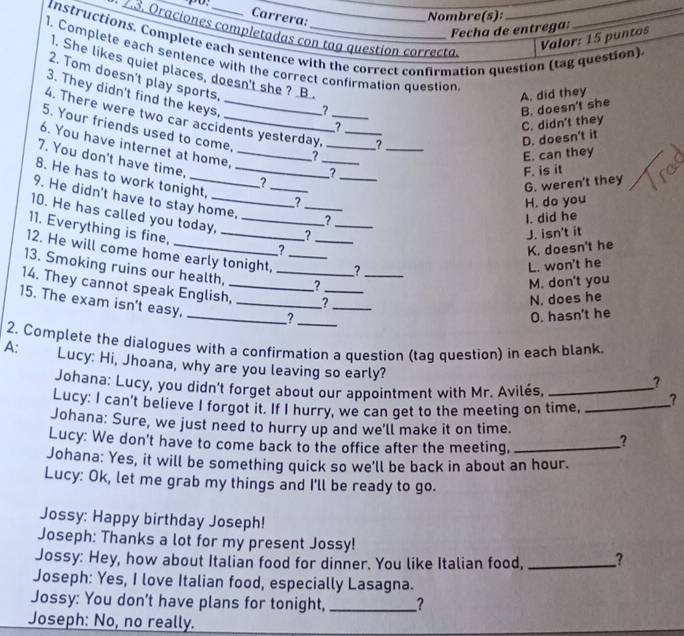 Carrera:
Nombre(s):
Fecha de entrega
* 23. Oraciones completadas con tag question correcta.
instructions. Complete each sentence with the correct confirmation question (tag question)
Valor: 15 puntos
1. Complete each sentence with the correct confirmation question
1. She likes quiet places, doesn't she ? B 
2. Tom doesn't play sports, ?
3. They didn't find the keys,
A. did they
B. doesn't she
4. There were two car accidents yesterday, ___?_
C. didn't they
5. Your friends used to come,_
D. doesn't it
6. You have internet at home,
? E. can they
7. You don't have time,_
_
? F. is it
8. He has to work tonight,_
?
9. He didn't have to stay home, _?_
G. weren't they
H. do you
10. He has called you today,_ _?_
I. did he
11. Everything is fine,_
? J. isn't it
K. doesn't he
12. He will come home early tonight, __?
L. won't he
13. Smoking ruins our health, _?
14. They cannot speak English,_ _2___
M. don't you
15. The exam isn't easy,_
_? _N. does he
O. hasn't he
2. Complete the dialogues with a confirmation a question (taq question) in each blank
A: Lucy: Hi, Jhoana, why are you leaving so early?
Johana: Lucy, you didn't forget about our appointment with Mr. Avilés,_
?
Lucy: I can't believe I forgot it. If I hurry, we can get to the meeting on time, _?
Johana: Sure, we just need to hurry up and we'll make it on time.
Lucy: We don't have to come back to the office after the meeting,_
?
Johana: Yes, it will be something quick so we'll be back in about an hour.
Lucy: Ok, let me grab my things and I'll be ready to go.
Jossy: Happy birthday Joseph!
Joseph: Thanks a lot for my present Jossy!
Jossy: Hey, how about Italian food for dinner. You like Italian food, _?
Joseph: Yes, I love Italian food, especially Lasagna.
Jossy: You don't have plans for tonight, _?
Joseph: No, no really.