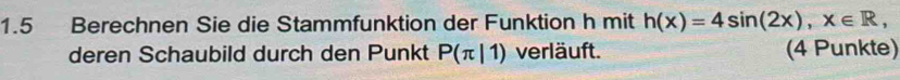 1.5 Berechnen Sie die Stammfunktion der Funktion h mit h(x)=4sin (2x), x∈ R, 
deren Schaubild durch den Punkt P(π |1) verläuft. (4 Punkte)