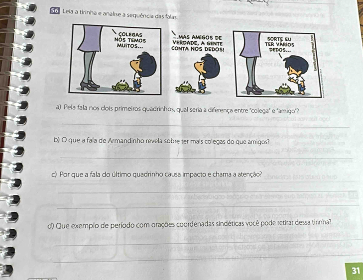 Leia a tirinha e analise a sequência das falas. 
a) Pela fala nos dois primeiros quadrinhos, qual seria a diferença entre "colega" e "amigo"? 
_ 
b) O que a fala de Armandinho revela sobre ter mais colegas do que amigos? 
_ 
c) Por que a fala do último quadrinho causa impacto e chama a atenção? 
__ 
_ 
d) Que exemplo de período com orações coordenadas sindéticas você pode retirar dessa tirinha? 
_ 
_ 
_ 
_ 
31