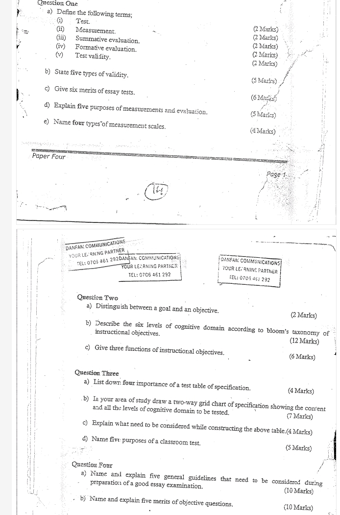 Question One 
a) Define the following terms; 
(i) Test. 
(2 Marks) 
(ii) Measurement. (2 Marks) 
(iii) Summative evaluation. (2 Marks) 
(iv) Formative evaluation. (2 Marks) 
(v) Test validity. (2 Marks) 
b) State five types of validity. (5 Marks) 
c) Give six merits of essay tests. (6 Marks) 
d) Explain five purposes of measurements and evaluation. (5 Marks) 
e) Name four types of measurement scales. (4 Marks) 
Paper Four 
Page 1 
DANFAM COMMUNICATIONS 
YOUR LE RNING PARTNER 
Tel: 070s 461 292dançam communications Oanfam communications 
YoUR LEARNiNG PARTNEr 
your LEïrNinC parther 
TEL: 0706 461 292 
TEL: 0706 461 292
Question Two 
a) Distinguish between a goal and an objective. (2 Marks) 
b) Describe the six levels of cognitive domain according to bloom's taxonomy of 
instructional objectives. 
(12 Marks) 
c) Give three functions of instructional objectives. (6 Marks) 
Question Three 
a) List down four importance of a test table of specification. (4 Marks) 
. b) In your area of study draw a two-way grid chart of specification showing the content 
and all the levels of cognitive domain to be tested. (7 Marks) 
c) Explain what need to be considered while constructing the above table.(4 Marks) 
d) Name five purposes of a classroom test. (5 Marks) 
Question Four 
a) Name and explain five general guidelines that need to be considered during 
preparation of a good essay examination. (10 Marks) 
b) Name and explain five merits of objective questions. (10 Marks)