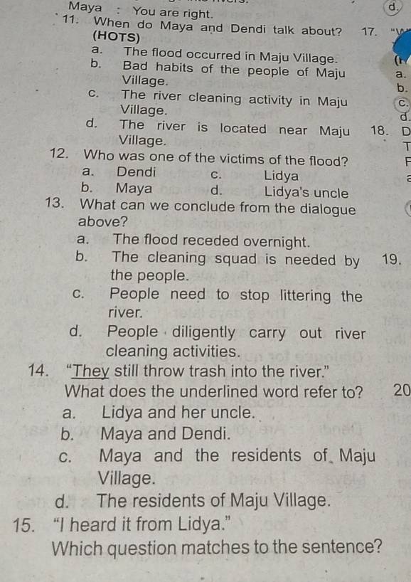 d.
Maya: You are right.
11. When do Maya and Dendi talk about? 17.
(HOTS)
a. The flood occurred in Maju Village. (r
b. Bad habits of the people of Maju a.
Village.
b.
c. The river cleaning activity in Maju c.
Village.
d
d. The river is located near Maju 18. D
Village.
T
12. Who was one of the victims of the flood?
a. Dendi C. Lidya
b. Maya d. Lidya's uncle
13. What can we conclude from the dialogue
above?
a. The flood receded overnight.
b. The cleaning squad is needed by 19.
the people.
c. People need to stop littering the
river.
d. People diligently carry out river
cleaning activities.
14. “They still throw trash into the river.”
What does the underlined word refer to? 20
a. Lidya and her uncle.
b. Maya and Dendi.
c. Maya and the residents of Maju
Village.
d. The residents of Maju Village.
15. “I heard it from Lidya.”
Which question matches to the sentence?