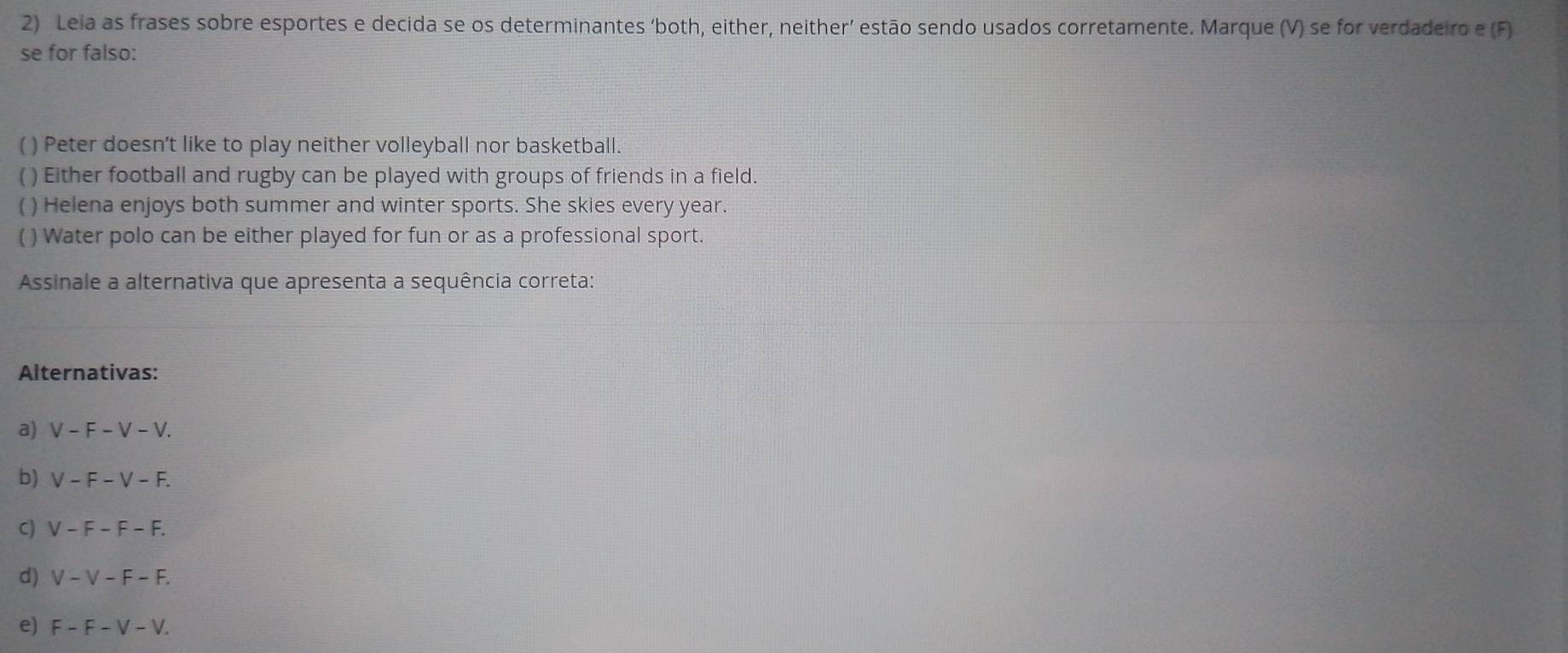 Leia as frases sobre esportes e decida se os determinantes ‘both, either, neither’ estão sendo usados corretamente. Marque (V) se for verdadeiro e (F)
se for falso:
( ) Peter doesn’t like to play neither volleyball nor basketball.
( ) Either football and rugby can be played with groups of friends in a field.
( ) Helena enjoys both summer and winter sports. She skies every year.
( ) Water polo can be either played for fun or as a professional sport.
Assinale a alternativa que apresenta a sequência correta:
Alternativas:
a) . V-F-V-V. 
b) V-F-V-F. 
C) V-F-F-F.
d) V-V-F-F.
e) F-F-V-V.