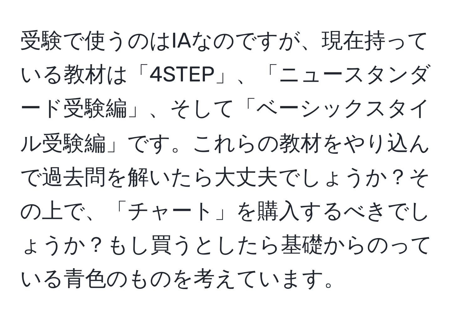 受験で使うのはIAなのですが、現在持っている教材は「4STEP」、「ニュースタンダード受験編」、そして「ベーシックスタイル受験編」です。これらの教材をやり込んで過去問を解いたら大丈夫でしょうか？その上で、「チャート」を購入するべきでしょうか？もし買うとしたら基礎からのっている青色のものを考えています。