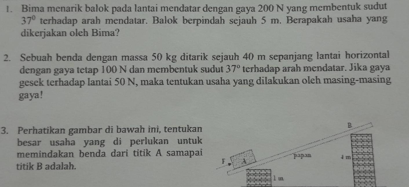 Bima menarik balok pada lantai mendatar dengan gaya 200 N yang membentuk sudut
37° terhadap arah mendatar. Balok berpindah sejauh 5 m. Berapakah usaha yang 
dikerjakan oleh Bima? 
2. Sebuah benda dengan massa 50 kg ditarik sejauh 40 m sepanjang lantai horizontal 
dengan gaya tetap 100 N dan membentuk sudut 37° terhadap arah mendatar. Jika gaya 
gesek terhadap lantai 50 N, maka tentukan usaha yang dilakukan oleh masing-masing 
gaya! 
3. Perhatikan gambar di bawah ini, tentukan
B
besar usaha yang di perlukan untuk 
memindakan benda dari titik A samapai 
papan 4 m
F
titik B adalah.
l m