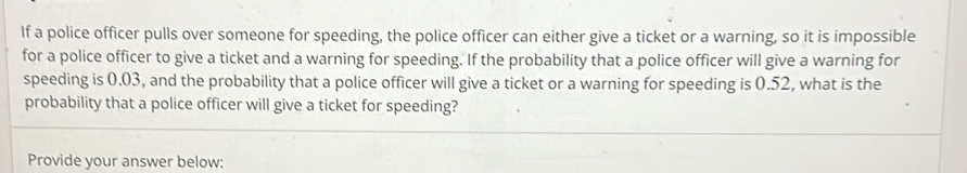 If a police officer pulls over someone for speeding, the police officer can either give a ticket or a warning, so it is impossible 
for a police officer to give a ticket and a warning for speeding. If the probability that a police officer will give a warning for 
speeding is 0.03, and the probability that a police officer will give a ticket or a warning for speeding is 0.52, what is the 
probability that a police officer will give a ticket for speeding? 
Provide your answer below: