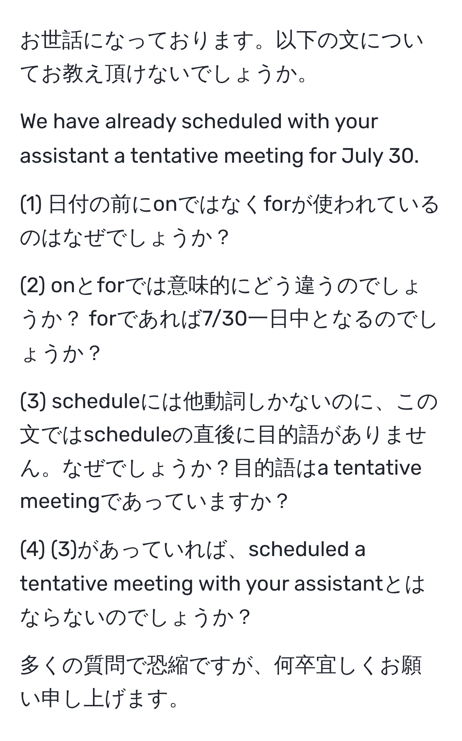 お世話になっております。以下の文についてお教え頂けないでしょうか。

We have already scheduled with your assistant a tentative meeting for July 30.

(1) 日付の前にonではなくforが使われているのはなぜでしょうか？

(2) onとforでは意味的にどう違うのでしょうか？ forであれば7/30一日中となるのでしょうか？

(3) scheduleには他動詞しかないのに、この文ではscheduleの直後に目的語がありません。なぜでしょうか？目的語はa tentative meetingであっていますか？

(4) (3)があっていれば、scheduled a tentative meeting with your assistantとはならないのでしょうか？

多くの質問で恐縮ですが、何卒宜しくお願い申し上げます。