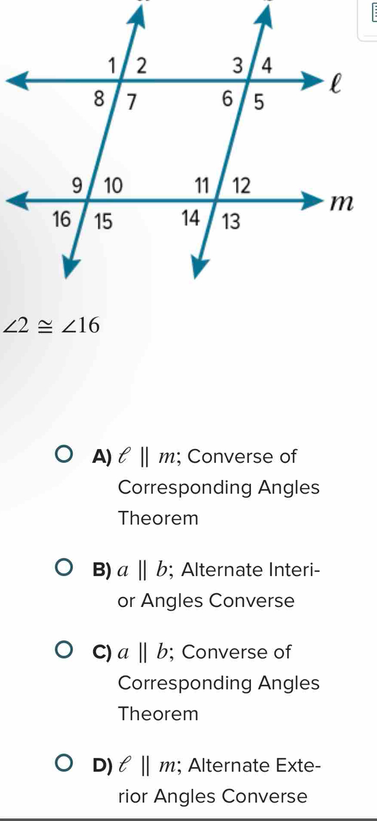 ∠ 2≌ ∠ 16
A) ell ||m; Converse of
Corresponding Angles
Theorem
B) aparallel b; Alternate Interi-
or Angles Converse
C) aparallel b; Converse of
Corresponding Angles
Theorem
D) ell ||m; Alternate Exte-
rior Angles Converse