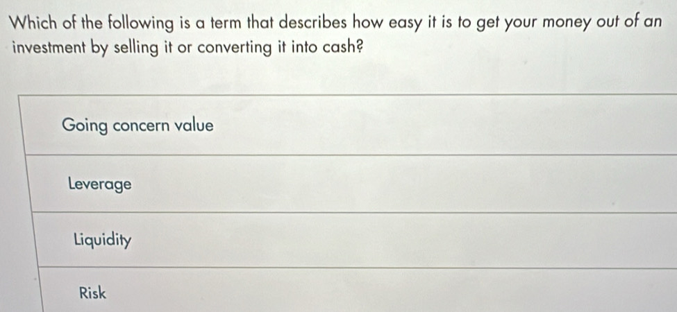 Which of the following is a term that describes how easy it is to get your money out of an
investment by selling it or converting it into cash?
Going concern value
Leverage
Liquidity
Risk