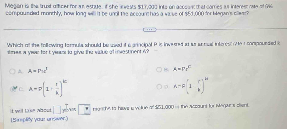 Megan is the trust officer for an estate. If she invests $17,000 into an account that carries an interest rate of 6%
compounded monthly, how long will it be until the account has a value of $51,000 for Megan's client?
Which of the following formula should be used if a principal P is invested at an annual interest rate r compounded k
times a year for t years to give the value of investment A?
A. A=Pre^t
B. A=Pe^(rt)
'c. A=P(1+ r/k )^kt
D. A=P(1- r/k )^kt
It will take about □ years months to have a value of $51,000 in the account for Megan's client.
(Simplify your answer.)