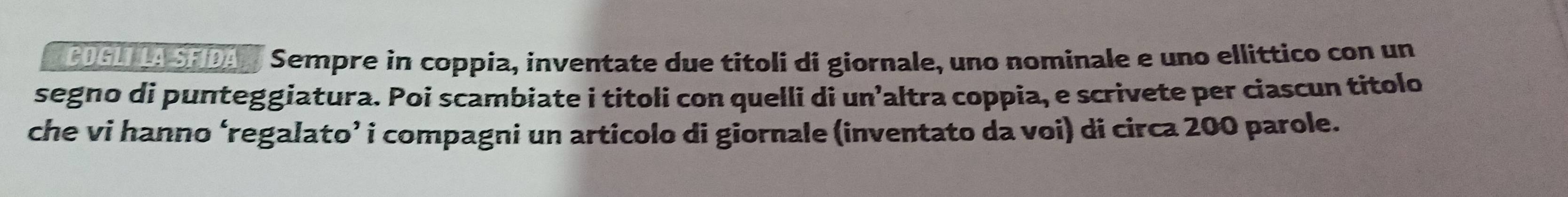 CDGL LA SFIDAN Sempre in coppia, inventate due titoli di giornale, uno nominale e uno ellittico con un 
segno di punteggiatura. Poi scambiate i titoli con quelli di un’altra coppia, e scrivete per ciascun titolo 
che vi hanno ‘regalato’ i compagni un articolo di giornale (inventato da voi) di circa 200 parole.