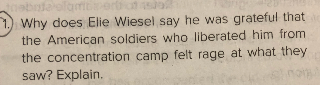 1.) Why does Elie Wiesel say he was grateful that 
the American soldiers who liberated him from 
the concentration camp felt rage at what they 
saw? Explain.