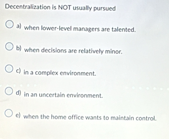 Decentralization is NOT usually pursued
a) when lower-level managers are talented.
b) when decisions are relatively minor.
c) in a complex environment.
d) in an uncertain environment.
e) when the home office wants to maintain control.