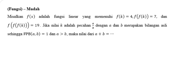 (Fungsi) - Mudah 
Misalkan f(x) adalah fungsi linear yang memenuhi f(k)=4, f(f(k))=7 , dan
f(f(f(k)))=19. Jika nilai k adalah pecahan  a/b  dengan α dan b merupakan bilangan asli 
sehingga FPB(a,b)=1 dan a>b , maka nilai dari a+b=·s