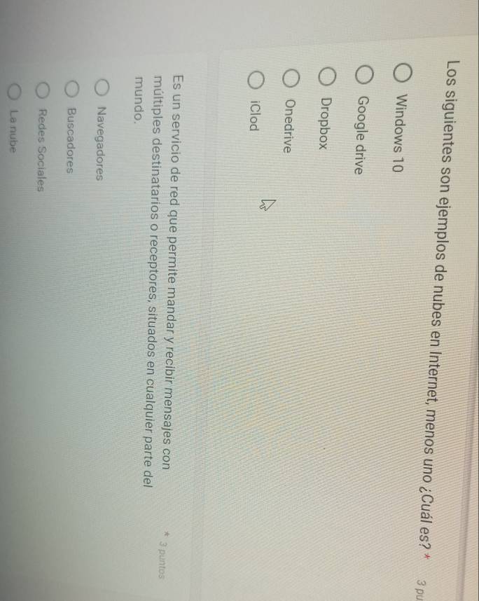 Los siguientes son ejemplos de nubes en Internet, menos uno ¿Cuál es? * 3 pu
Windows 10
Google drive
Dropbox
Onedrive
iClod
Es un servicio de red que permite mandar y recibir mensajes con * 3 puntos
múltiples destinatarios o receptores, situados en cualquier parte del
mundo.
Navegadores
Buscadores
Redes Sociales
La nube