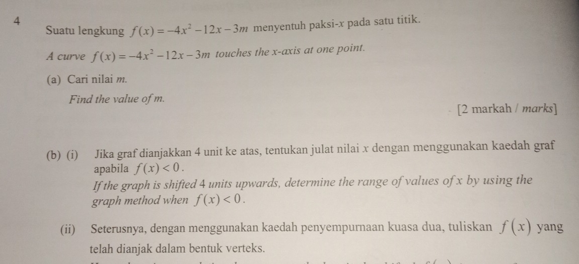 Suatu lengkung f(x)=-4x^2-12x-3m menyentuh paksi- x pada satu titik. 
A curve f(x)=-4x^2-12x-3m touches the x-axis at one point. 
(a) Cari nilai m. 
Find the value of m. 
[2 markah / marks] 
(b) (i) Jika graf dianjakkan 4 unit ke atas, tentukan julat nilai x dengan menggunakan kaedah graf 
apabila f(x)<0</tex>. 
If the graph is shifted 4 units upwards, determine the range of values of x by using the 
graph method when f(x)<0</tex>. 
(ii) Seterusnya, dengan menggunakan kaedah penyempurnaan kuasa dua, tuliskan f(x) yang 
telah dianjak dalam bentuk verteks.