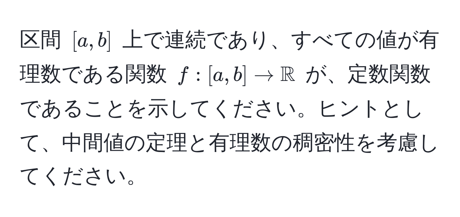 区間 $[a,b]$ 上で連続であり、すべての値が有理数である関数 $f: [a,b] to mathbbR$ が、定数関数であることを示してください。ヒントとして、中間値の定理と有理数の稠密性を考慮してください。