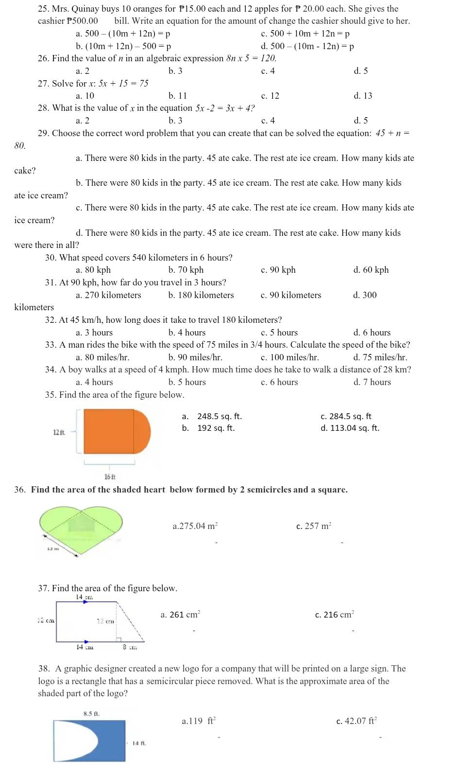 Mrs. Quinay buys 10 oranges for P15.00 each and 12 apples for P 20.00 each. She gives the
cashier P500.00 bill. Write an equation for the amount of change the cashier should give to her.
a. 500-(10m+12n)=p c. 500+10m+12n=p
6. (10m+12n)-500=p d. 500-(10m-12n)=p
26. Find the value of n in an algebraic expression 8n x5=120.
a. 2 b. 3 c. 4 d. 5
27. Solve for x: 5x+15=75
a. 10 b. 11 c. 12 d. 13
28. What is the value of x in the equation 5x-2=3x+4
a. 2 b. 3 c. 4 d. 5
29. Choose the correct word problem that you can create that can be solved the equation: 45+n=
80.
a. There were 80 kids in the party. 45 ate cake. The rest ate ice cream. How many kids ate
cake?
b. There were 80 kids in the party. 45 ate ice cream. The rest ate cake. How many kids
ate ice cream?
c. There were 80 kids in the party. 45 ate cake. The rest ate ice cream. How many kids ate
ice cream?
d. There were 80 kids in the party. 45 ate ice cream. The rest ate cake. How many kids
were there in all?
30. What speed covers 540 kilometers in 6 hours?
a. 80 kph b. 70 kph c. 90 kph d. 60 kph
31. At 90 kph, how far do you travel in 3 hours?
a. 270 kilometers b. 180 kilometers c. 90 kilometers d. 300
kilometers
32. At 45 km/h, how long does it take to travel 180 kilometers?
a. 3 hours b. 4 hours c. 5 hours d. 6 hours
33. A man rides the bike with the speed of 75 miles in 3/4 hours. Calculate the speed of the bike?
a. 80 miles/hr. b. 90 miles/hr. c. 100 miles/hr. d. 75 miles/hr.
34. A boy walks at a speed of 4 kmph. How much time does he take to walk a distance of 28 km?
a. 4 hours b. 5 hours c. 6 hours d. 7 hours
35. Find the area of the figure below.
a. 248.5 sq. ft. c. 284.5 sq. ft
b. 192 sq. ft. d. 113.04 sq. ft.
36. Find the area of the shaded heart below formed by 2 semicircles and a square.
a 275.04m^2
C. 257m^2
37. Find the area of the figure below.
a. 261cm^2
C. 216cm^2
38. A graphic designer created a new logo for a company that will be printed on a large sign. The
logo is a rectangle that has a semicircular piece removed. What is the approximate area of the
shaded part of the logo?
8.5 ft.
a. 119ft^2 C. 42.07ft^2
， 14 ft.