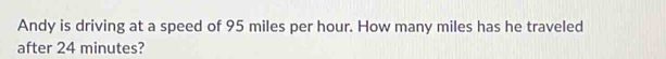 Andy is driving at a speed of 95 miles per hour. How many miles has he traveled 
after 24 minutes?